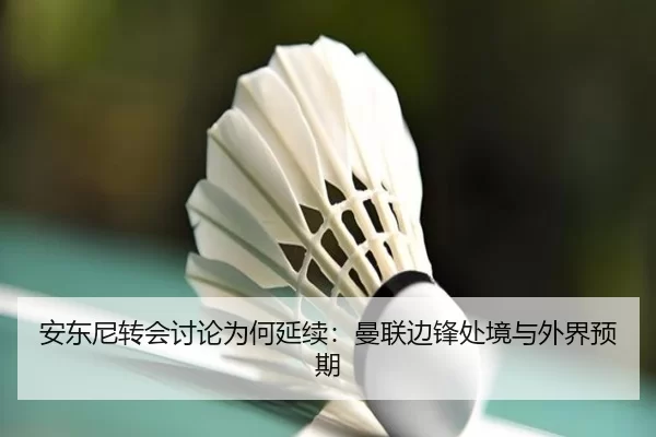 安东尼转会讨论为何延续：曼联边锋处境与外界预期